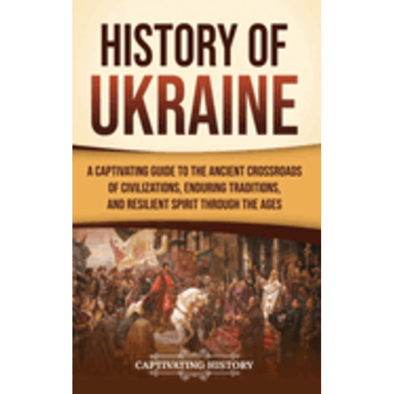 History of Ukraine: A Captivating Guide to the Ancient Crossroads of Civilizations, Enduring Traditions, and Resilient Spirit Through the Ages